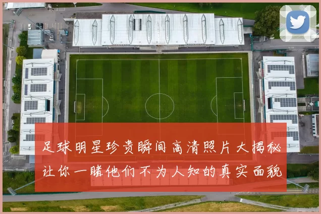足球明星珍贵瞬间高清照片大揭秘让你一睹他们不为人知的真实面貌