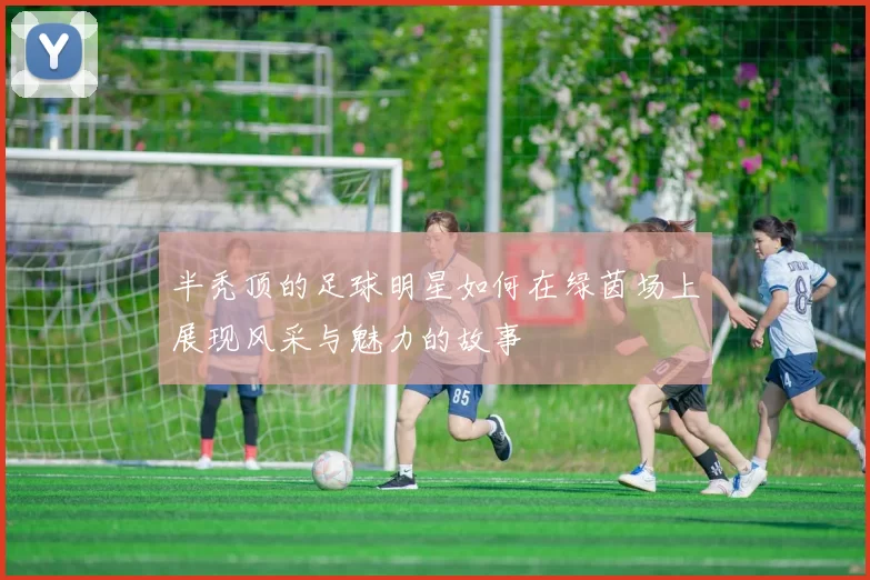 半秃顶的足球明星如何在绿茵场上展现风采与魅力的故事