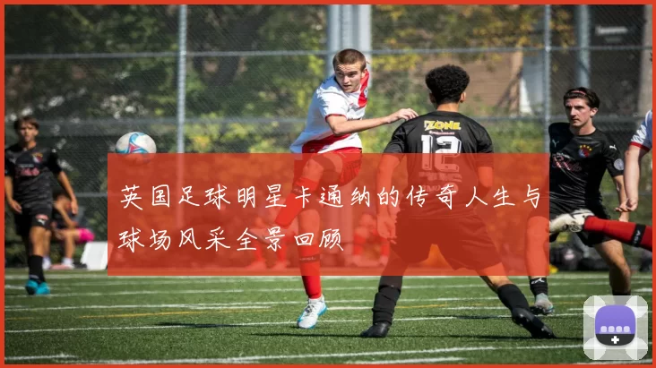 英国足球明星卡通纳的传奇人生与球场风采全景回顾
