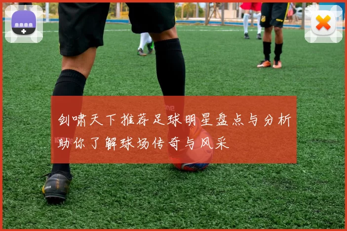 剑啸天下推荐足球明星盘点与分析助你了解球场传奇与风采