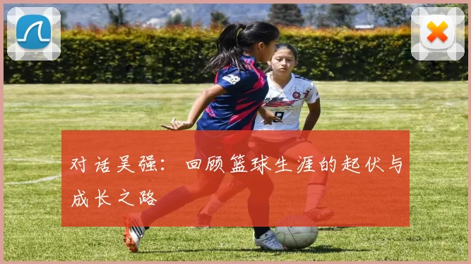 对话吴强：回顾篮球生涯的起伏与成长之路