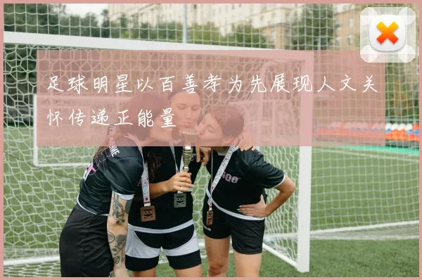 足球明星以百善孝为先展现人文关怀传递正能量