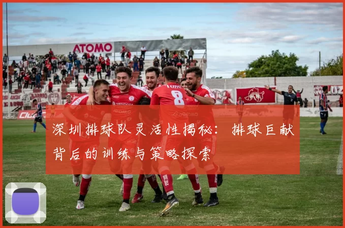 深圳排球队灵活性揭秘：排球巨献背后的训练与策略探索