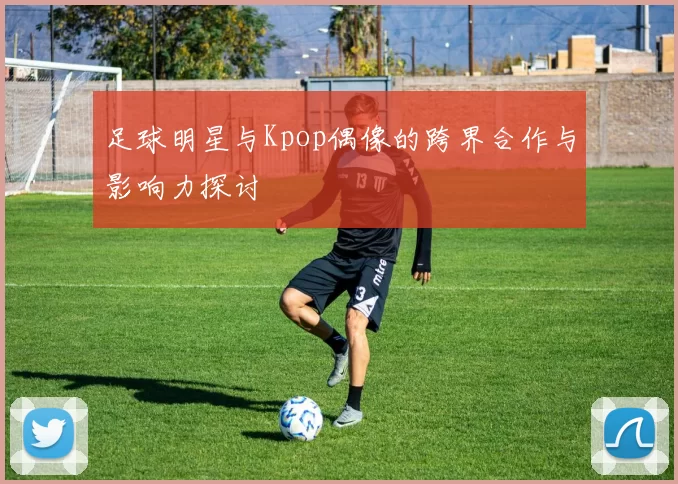 足球明星与Kpop偶像的跨界合作与影响力探讨