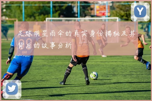 足球明星雨伞的真实身份揭秘及其背后的故事分析