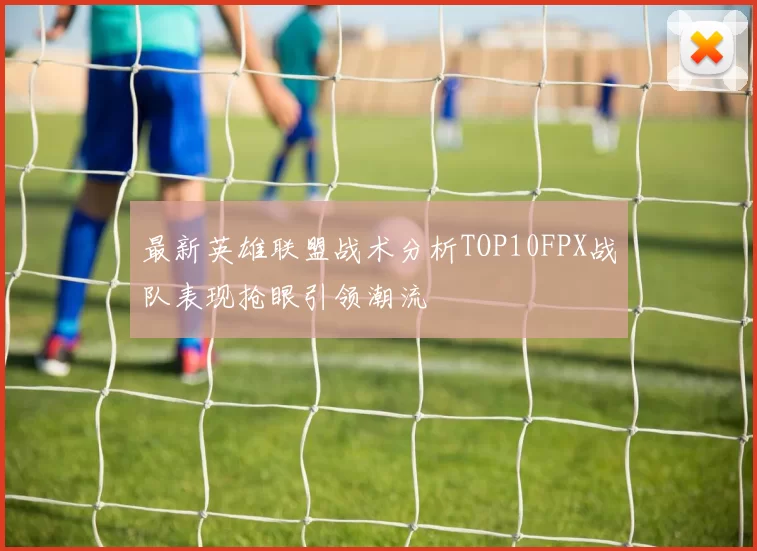 最新英雄联盟战术分析TOP10FPX战队表现抢眼引领潮流