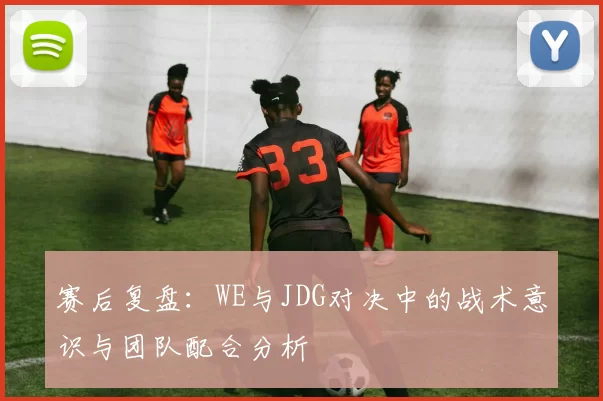 赛后复盘：WE与JDG对决中的战术意识与团队配合分析