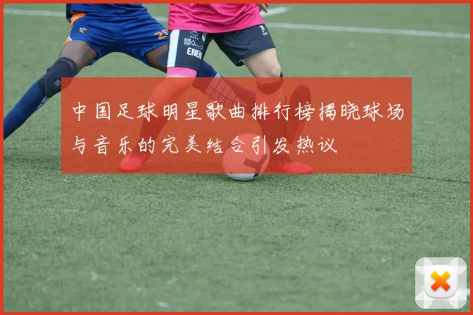 中国足球明星歌曲排行榜揭晓球场与音乐的完美结合引发热议