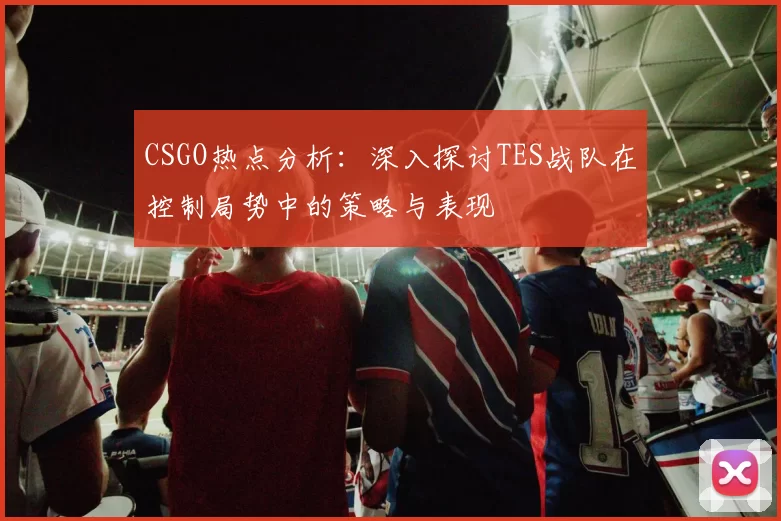CSGO热点分析：深入探讨TES战队在控制局势中的策略与表现