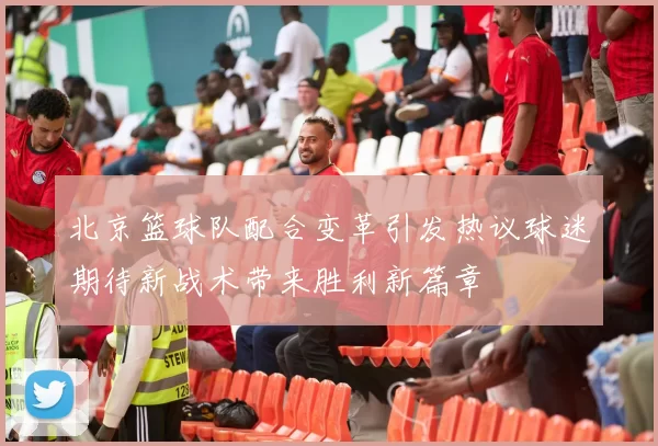 北京篮球队配合变革引发热议球迷期待新战术带来胜利新篇章