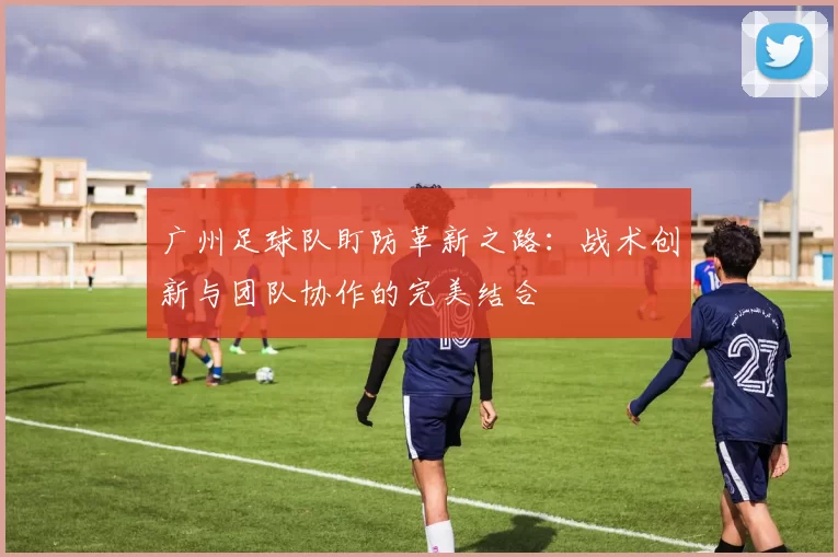广州足球队盯防革新之路：战术创新与团队协作的完美结合