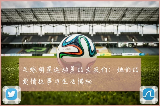 足球明星运动员的女友们：她们的爱情故事与生活揭秘