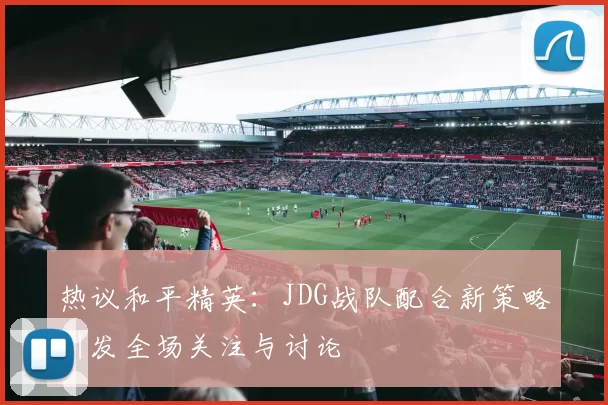 热议和平精英：JDG战队配合新策略引发全场关注与讨论