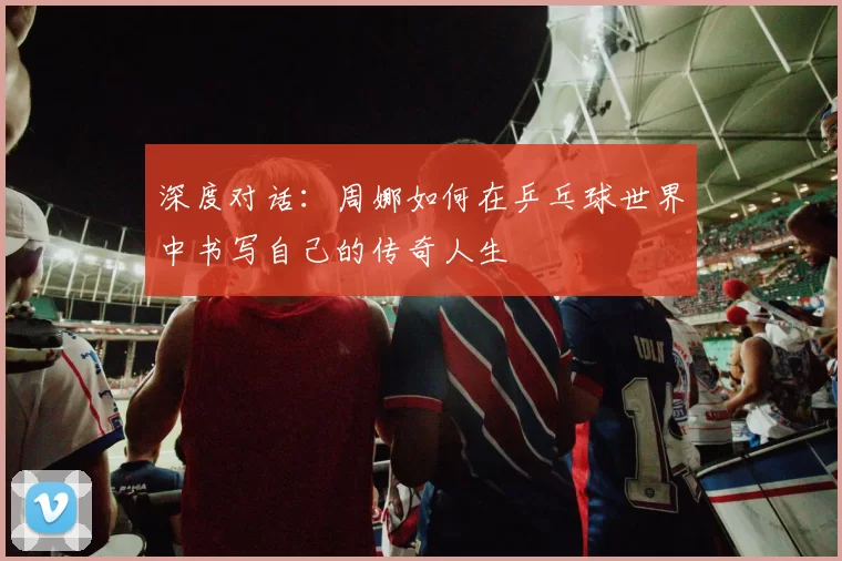 深度对话：周娜如何在乒乓球世界中书写自己的传奇人生
