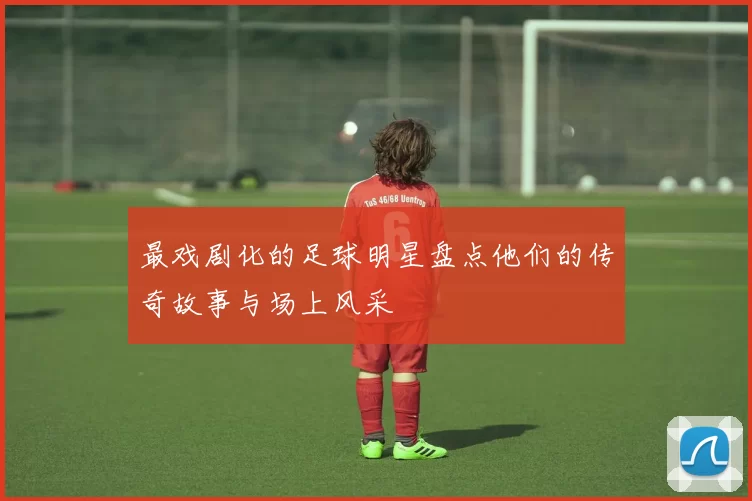 最戏剧化的足球明星盘点他们的传奇故事与场上风采