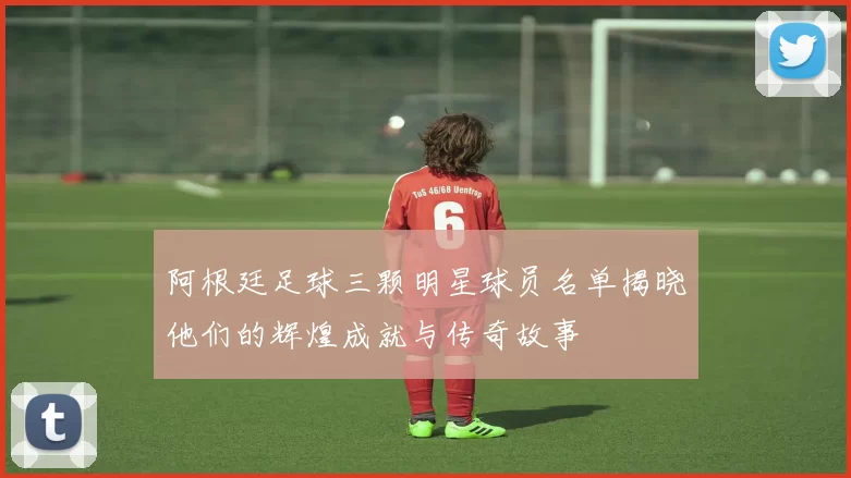 阿根廷足球三颗明星球员名单揭晓他们的辉煌成就与传奇故事