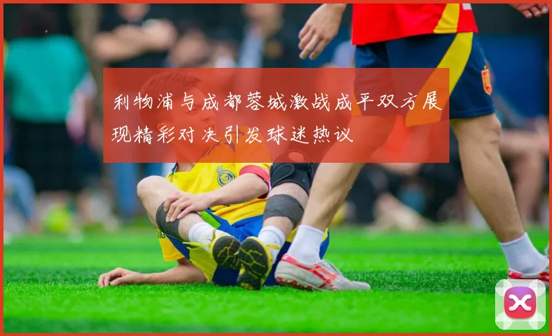 利物浦与成都蓉城激战成平双方展现精彩对决引发球迷热议
