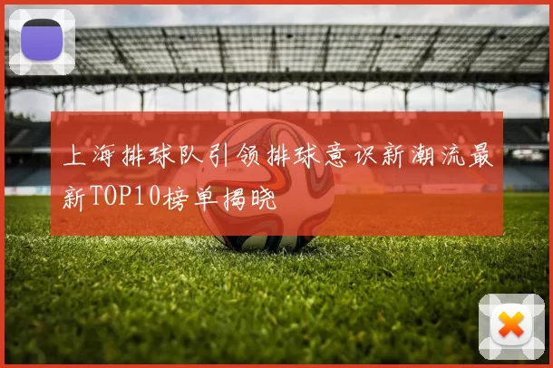 上海排球队引领排球意识新潮流最新TOP10榜单揭晓