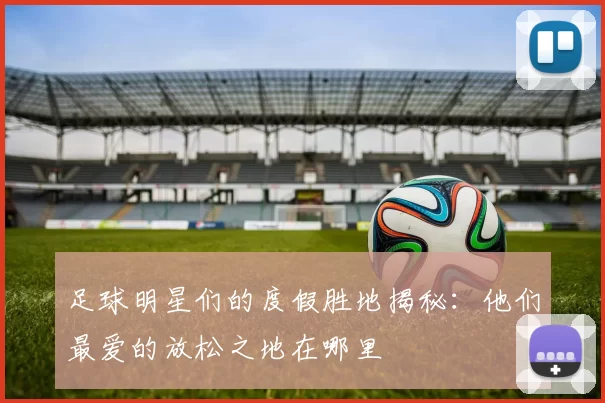 足球明星们的度假胜地揭秘：他们最爱的放松之地在哪里