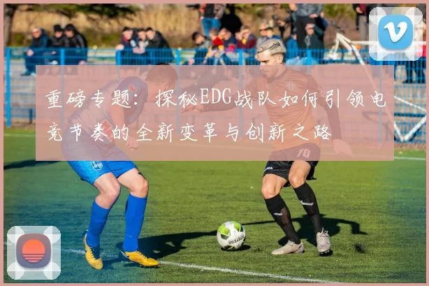 重磅专题：探秘EDG战队如何引领电竞节奏的全新变革与创新之路
