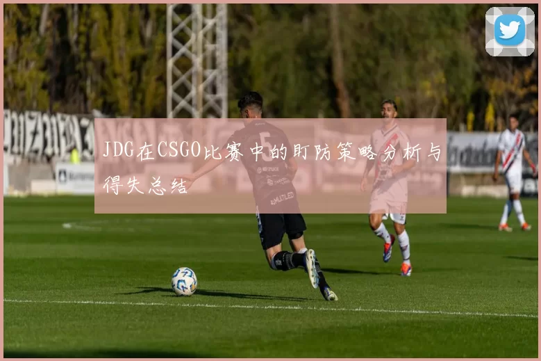 JDG在CSGO比赛中的盯防策略分析与得失总结