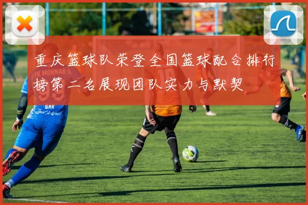 重庆篮球队荣登全国篮球配合排行榜第二名展现团队实力与默契