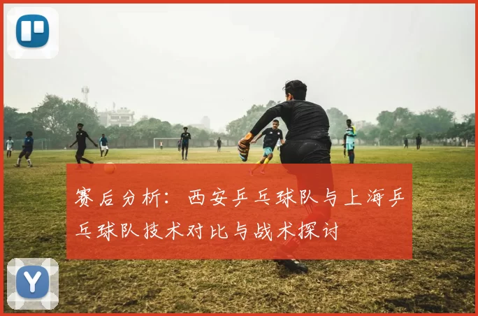 赛后分析：西安乒乓球队与上海乒乓球队技术对比与战术探讨