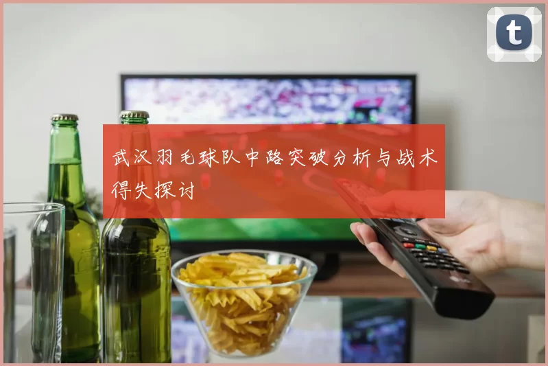 武汉羽毛球队中路突破分析与战术得失探讨