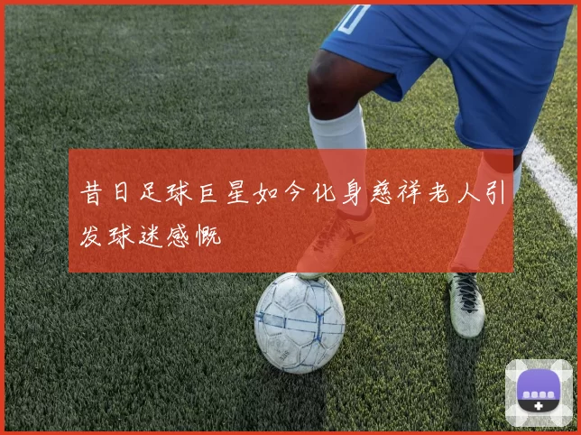 昔日足球巨星如今化身慈祥老人引发球迷感慨