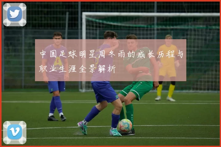 中国足球明星周冬雨的成长历程与职业生涯全景解析
