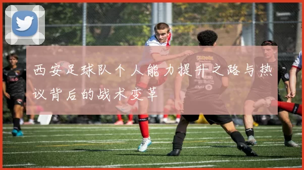 西安足球队个人能力提升之路与热议背后的战术变革