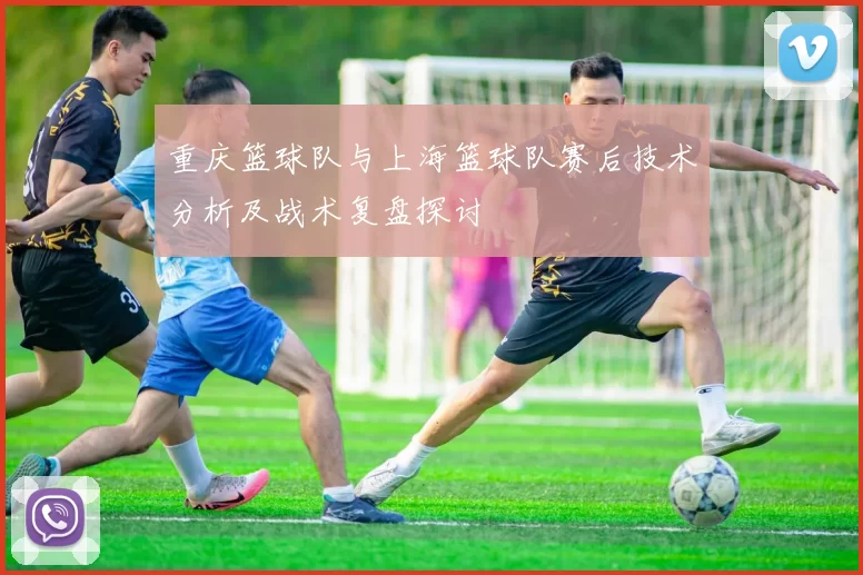 重庆篮球队与上海篮球队赛后技术分析及战术复盘探讨