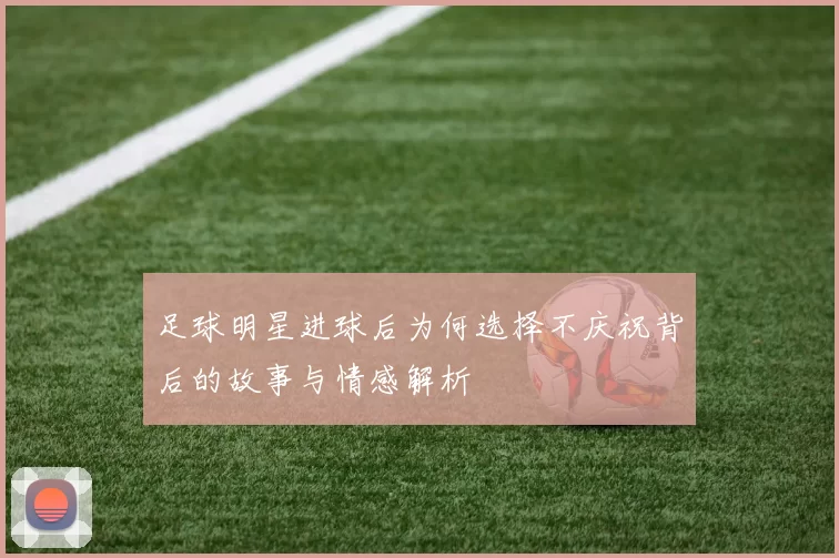足球明星进球后为何选择不庆祝背后的故事与情感解析