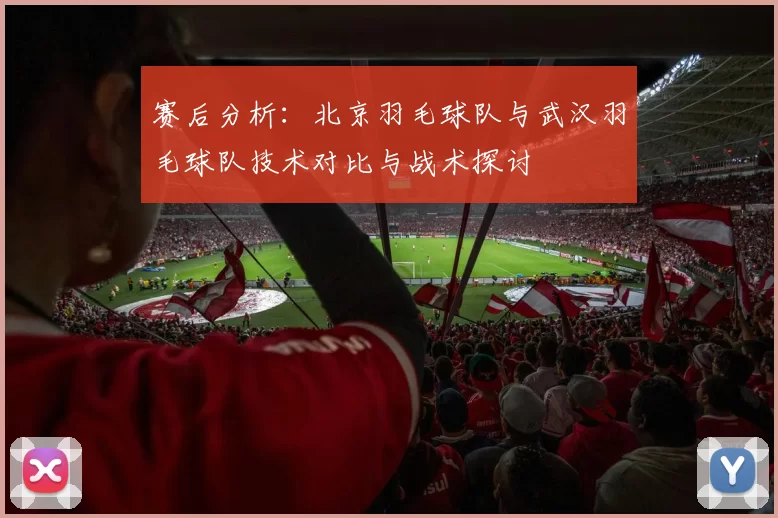 赛后分析：北京羽毛球队与武汉羽毛球队技术对比与战术探讨