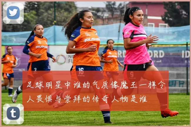 足球明星中谁的气质像魔王一样令人畏惧与崇拜的传奇人物是谁