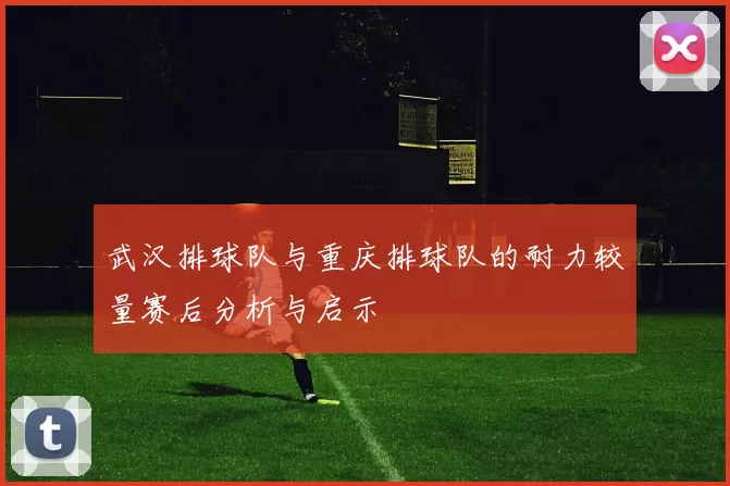 武汉排球队与重庆排球队的耐力较量赛后分析与启示