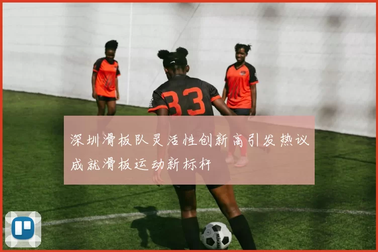 深圳滑板队灵活性创新高引发热议成就滑板运动新标杆