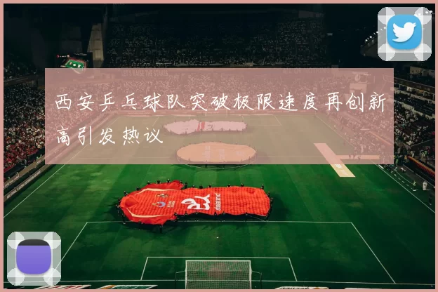 西安乒乓球队突破极限速度再创新高引发热议