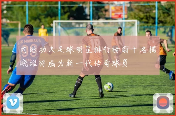 内地功夫足球明星排行榜前十名揭晓谁将成为新一代传奇球员