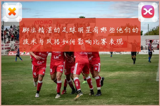 脚法精湛的足球明星有哪些他们的技术与风格如何影响比赛表现