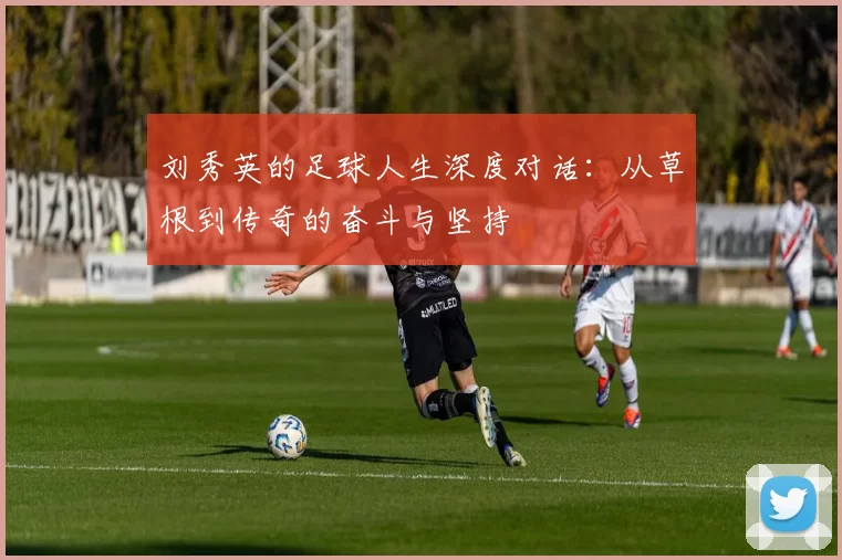 刘秀英的足球人生深度对话：从草根到传奇的奋斗与坚持