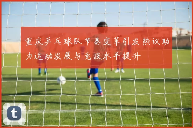 重庆乒乓球队节奏变革引发热议助力运动发展与竞技水平提升