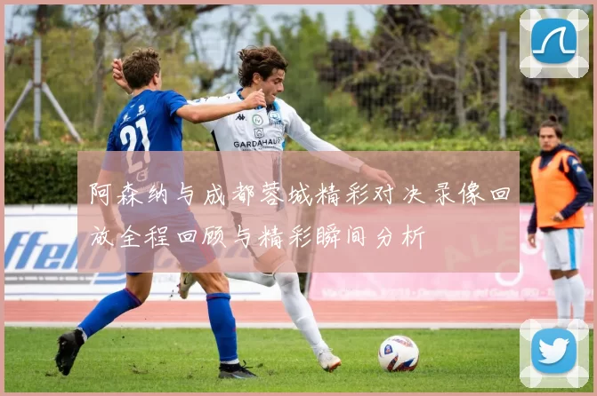阿森纳与成都蓉城精彩对决录像回放全程回顾与精彩瞬间分析