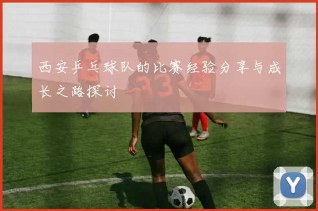 西安乒乓球队的比赛经验分享与成长之路探讨