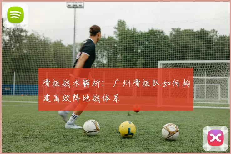 滑板战术解析：广州滑板队如何构建高效阵地战体系