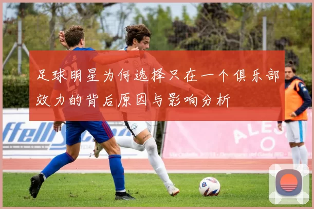 足球明星为何选择只在一个俱乐部效力的背后原因与影响分析