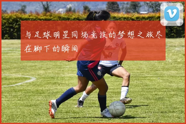 与足球明星同场竞技的梦想之旅尽在脚下的瞬间