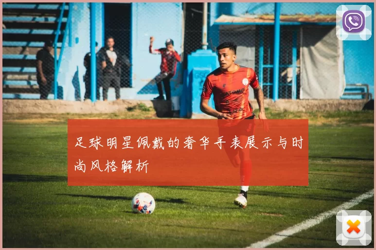 足球明星佩戴的奢华手表展示与时尚风格解析