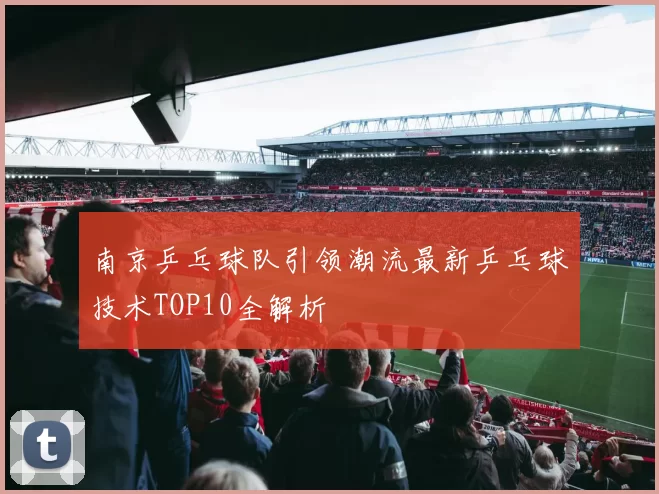 南京乒乓球队引领潮流最新乒乓球技术TOP10全解析