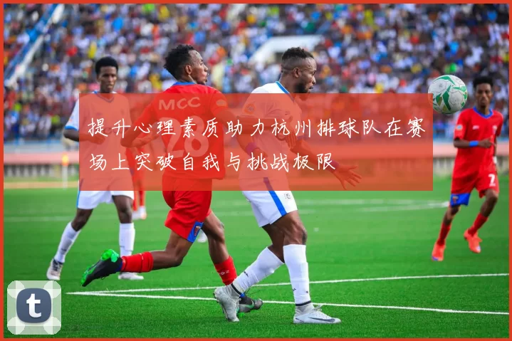 提升心理素质助力杭州排球队在赛场上突破自我与挑战极限